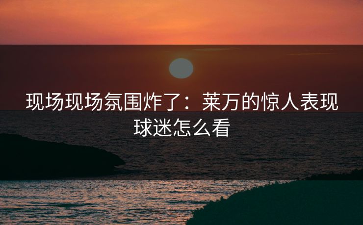 现场现场氛围炸了：莱万的惊人表现球迷怎么看