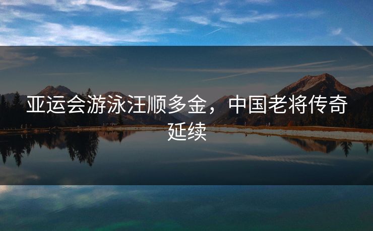 亚运会游泳汪顺多金，中国老将传奇延续